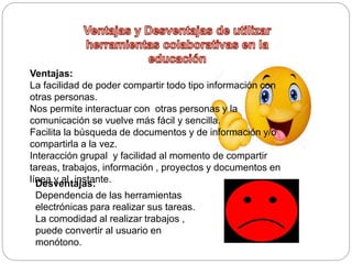 Ventajas:
La facilidad de poder compartir todo tipo información con
otras personas.
Nos permite interactuar con otras personas y la
comunicación se vuelve más fácil y sencilla.
Facilita la búsqueda de documentos y de información y/o
compartirla a la vez.
Interacción grupal y facilidad al momento de compartir
tareas, trabajos, información , proyectos y documentos en
línea y al instante.Desventajas:
Dependencia de las herramientas
electrónicas para realizar sus tareas.
La comodidad al realizar trabajos ,
puede convertir al usuario en
monótono.
 
