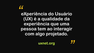 eXperiência do Usuário
(UX) é a qualidade da
experiência que uma
pessoa tem ao interagir
com algo projetado. 
 
uxnet.org
“
”
 