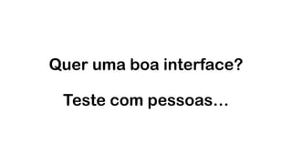 Quer uma boa interface?  
 
Teste com pessoas…
 