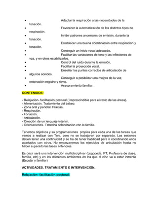 •                           Adaptar la respiración a las necesidades de la
      fonación.
  •                           Favorecer la automatización de los distintos tipos de
      respiración.
  •                           Inhibir patrones anormales de emisión, durante la
      fonación.
  •                           Establecer una buena coordinación entre respiración y
      fonación.
  •                            Conseguir un inicio vocal adecuado.
  •                            Facilitar las variaciones de tono y las inflexiones de
      voz, y en otros estabilizarlos.
  •                            Control del ruido durante la emisión.
  •                            Facilitar la proyección vocal.
  •                            Enseñar los puntos correctos de articulación de
      algunos sonidos.
  •                            Conseguir o posibilitar una mejora de la voz,
      entonación registro y ritmo.
  •                            Asesoramiento familiar.

CONTENIDOS:

- Relajación- facilitación postural ( imprescindible para el resto de las áreas).
- Alimentación. Tratamiento del babeo.
- Zona oral y perioral. Praxias.
- Respiración.
- Fonación.
- Articulación.
- Creación de un lenguaje interior.
- Orientaciones. Estrecha colaboración con la familia.

Tenemos objetivos y su programaciones propias para cada una de las tareas que
vamos a realizar con Toni, pero no se trabajaran por separado. Las sesiones
deben tener una continuidad y se ha de tener habilidad para ir coordinando unos
apartados con otros. No empezaremos los ejercicios de articulación hasta no
haber superado las fases anteriores.

Es decir será una intervención multidisciplinar (Logopeda, PT, Profesora de clase,
familia, etc) y en los diferentes ambientes en los que el niño va a estar inmerso
(Escolar y familiar)

ACTIVIDADES. TRATAMIENTO E INTERVENCIÓN.

Relajación- facilitación postural:
 