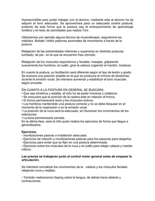 Imprescindible para poder trabajar con el alumno, mediante esta el alumno ha de
adquirir el tono adecuado. Se aprovechara para un adecuado control postural,
evitando de esta forma que la postura sea el entorpecimiento de aprendizaje
fonético y el resto de actividades que realiza Toni.

Utilizaremos por ejemplo alguna técnica de musicoterapia, seguiremos los
métodos Bobath: inhibir patrones anormales de movimiento a través de la
postura.

Relajación de las extremidades inferiores y superiores en distintas posturas:
tumbado, de pie.. en la que se encuentre mas cómodo.

Relajación de los músculos respiratorios y faciales: masajes, golpeando
suavemente los hombros, el cuello, girar la cabeza cogiendo el mentón, bostezar.

En cuanto la postura, su facilitación será diferente según el tipo de lesión y grado.
Se buscara una posición estable en la que se produzca el mínimo de diostonias
durante la emisión vocal. Se intentara aumentar y estabilizar el tono muscular,
según proceda.

EN CUANTO A LA POSTURA EN GENERAL SE BUSCARA:
• Que sea simétrica y estable, el niño ha de poder moverse y colaborar.
• Se procurara que la posición de la cadera este en relación al tronco.
• El tronco permanecerá recto y los músculos activos.
• Los hombros mantendrán una postura correcta y no se debe bloquear en el
momento de la respiración o en la emisión vocal.
• La posición de la nuca será la adecuada, sin favorecer los movimientos de los
extensores.
• La boca permanecerá cerrada.
En la última fase, será el niño quien realiza los ejercicios de forma que llegue a
generalizarlos.

Ejercicios:
- movilizaciones pasivas e instalación adecuada.
- Ejercicios de rotación y movilizaciones pasivas para los espacios para relajarlos.
- Ejercicios para evitar que se fijen en una postura determinada.
- Ejercicios sobre los músculos de la nuca y el cuello para relajar cabeza y maxilar
inferior.

Las praxias se trabajaran junto al control motor general antes de empezar la
articulación.

Se intentará normalizar los movimientos de la cabeza y los músculos faciales
relajando nuca y mejillas.

- También realizaremos ttaping sobre la lengua, de detrás hacia delante y
contracciones.
 
