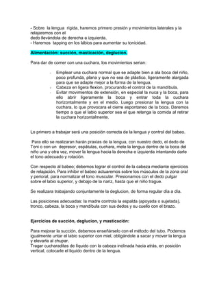 - Sobre la lengua rígida, haremos primero presión y movimientos laterales y la
relajaremos con el
dedo llevándola de derecha a izquierda.
- Haremos tapping en los lábios para aumentar su tonicidad.

Alimentación: succión, masticación, deglucion.

Para dar de comer con una cuchara, los movimientos serian:

          -   Emplear una cuchara normal que se adapte bien a ala boca del niño,
              poco profunda, plana y que no sea de plástico, ligeramente alargada
              para que se adapte mejor a la forma de la lengua.
          -   Cabeza en ligera flexion, procurando el control de la mandíbula.
          -   Evitar movimientos de extensión, en especial la nuca y la boca, para
              ello abrir ligeramente la boca y entrar toda la cuchara
              horizontalmente y en el medio. Luego presionar la lengua con la
              cuchara, lo que provocara el cierre espontaneo de la boca. Daremos
              tiempo a que el labio superior sea el que retenga la comida al retirar
              la cuchara horizontalmente.


Lo primero a trabajar será una posición correcta de la lengua y control del babeo.

 Para ello se realizaran harán praxias de la lengua, con nuestro dedo, el dedo de
Toni o con un depresor, espátulas, cuchara, mete la lengua dentro de la boca del
niño una y otra vez, mover la lengua hacia la derecha e izquierda intentando darle
el tono adecuado y rotación.

Con respecto al babeo; debemos lograr el control de la cabeza mediante ejercicios
de relajación. Para inhibir el babeo actuaremos sobre los músculos de la zona oral
y perioral, para normalizar el tono muscular. Presionamos con el dedo pulgar
sobre el labio superior, y debajo de la nariz, hasta que el niño trague.

Se realizara trabajando conjuntamente la deglucion, de forma regular día a día.

Las posiciones adecuadas: la madre controla la espalda (apoyada o sujetada),
tronco, cabeza, la boca y mandíbula con sus dedos y su cuello con el brazo.


Ejercicios de succión, deglucion, y masticación:

Para mejorar la succión, debemos enseñárselo con el método del tubo. Podemos
igualmente untar el labio superior con miel, obligándole a sacar y mover la lengua
y elevarla al chupar.
Tragar cucharaditas de líquido con la cabeza inclinada hacia atrás, en posición
vertical, colocarle el liquido dentro de la lengua.
 