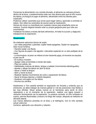 Comenzar la alimentación con comida triturada, el alimento se colocara primero
dentro de la boca, y posteriormente cada vez mas afuera para que el niño mueva
los labios y la lengua al coger el alimento, elevándolo entre los dientes para
masticarlo.
Podemos utilizar caramelos que sirvan para tragar saliva y aprender a controlar el
babeo. Son útiles los caramelos de azúcar para la masticación.
Hemos de mover su mandíbula con nuestras manos para enseñarle como se
mastica. Cuando degluta hacerle notar su propia garganta para que note sus
movimientos.
Fortalecer los labios a través del bolo alimenticio. Al tratar la succión y deglución,
trabajaremos la respiración.

Respiración:

Se realizaran ejercicios típicos de soplo:
- con velas pequeñas o grandes: soplar hasta apagarlas. Soplar sin apagarlas.
Solo mover la llama.
- Hacerle soplar una flauta.
- Con figuras de papel o de algodón: colocarlas soplando en un sitio prefijado de la
mesa.
- La locomotora: al parar se retiene el aire haciendo pppp; al moverse se expulsa
el aire sss fff.
- El muñeco michelín.
- Apagar velas encendidas a través del soplo.
- Pipa con pelota, etc.
- Habilidades motoras de labios, lengua y paladar (movimientos labiolinguales)
- Apretar y aflojar los labios sin abrir la boca.
- Sacar y meter la lengua.
- Abrir y cerrar la boca.
- Realizar rápidos movimientos de unión y separación de labios.
- Sacar la lengua deprisa y meterla despacio.
- Sostener una pajita con los labios.
- Hinchar los carrillos.

Asistiremos a Toni asistirá también la respiración sin forzarla y evitando que se
entrecorte, se debe trabajar de manera global e ir de las posiciones mas fáciles a
las mas difíciles. Situar ambas manos en el hemitorax para sentir el ritmo
respiratorio y en el momento de la espiración, realizar una ligera presión o
vibración favoreciendo así la espiración. La postura correcta: el niño tumbado en
supino, piernas flexionadas y brazos a lo largo del cuerpo, después se realizara en
decúbito lateral.
Las manos debemos ponerlas en el tórax y el diafragma. Con le niño sentado
actuar sobre los
hombros, aplicando una vibración y rotación.
 