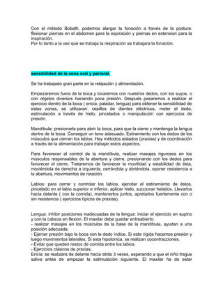 Con el método Bobath, podemos alargar la fonación a través de la postura:
flexionar piernas en el abdomen para la espiración y piernas en extension para la
inspiración.
Por lo tanto a la vez que se trabaja la respiración se trabajara la fonación.




sensibilidad de la zona oral y perioral.

Se ha trabajado gran parte en la relajación y alimentación.

Empezaremos fuera de la boca y tocaremos con nuestros dedos, con los suyos, o
con objetos diversos haciendo poca presión. Después pasaremos a realizar el
ejercicio dentro de la boca ( encía, paladar, lengua) para obtener la sensibilidad de
estas zonas, se utilizaran: cepillos de dientes eléctricos, meter el dedo,
estimulación a través de hielo, pincelados o manipulación con ejercicios de
presión.

Mandíbula: presionarla para abrir la boca, para que la cierre y mantenga la lengua
dentro de la boca. Conseguir un tono adecuado. Estiramiento con los dedos de los
músculos que cierran los labios. Hay métodos aislados (praxias) y de coordinación
a través de la alimentación para trabajar estos aspectos.

Para favorecer el control de la mandíbula, realizar masajes rigurosos en los
músculos responsables de la abertura y cierre, presionando con los dedos para
favorecer el cierre. Trataremos de favorecer la movilidad y estabilidad de ésta,
moviéndola de derecha a izquierda, cerrándola y abriéndola, oponer resistencia a
la abertura, movimientos de rotación.

Labios: para cerrar y controlar los labios, ejercitar el estiramiento de éstos,
pincelado en el labio superior e inferior, aplicar hielo, succionar helados. Llevarlos
hacia delante ( con la comida), mantenerlos juntos, apretarlos fuertemente con o
sin resistencia ( ejercicios típicos de praxias).


Lengua: inhibir posiciones inadecuadas de la lengua: iniciar el ejercicio en supino
y con la cabeza en flexion. El maxilar debe quedar entreabierto.
- realizar masajes en los músculos de la base de la mandíbula, ayudan a una
posición adecuada.
- Ejercer presión bajo la boca con le dedo índice. Si esta rígida hacemos presión y
luego movimientos laterales. Si esta hipotonica, se realizan cocontracciones.
- Evitar que queden restos de comida entre los labios.
- Ejercicios clásicos de praxias.
Encía: se realizara de delante hacia atrás 3 veces, esperando a que el niño trague
saliva antes de empezar la estimulación siguiente. El maxilar ha de estar
 