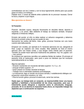 controlándose con los 3 dedos y con la boca ligeramente abierta para que pueda
pasar el índice o el meñique.
Paladar duro: 3 veces de delante atrás cuidando de no provocar nauseas. Cerrar
la boca y esperar a que trague.

Mas ejercicios en Anexo I


5) Fonación:

Posición: decúbito supino, después favorecerla en decúbito lateral, derecha e
izquierda, y en prono. Mas adelante el trabajo se realizara sentado. Empezar
relajando e inhibiendo reflejos.

Emisión del sonido: el niño no debe realizar un esfuerzo exagerado y debemos
terminar la emisión antes de que se quede sin aire
Aprovechar los sodios del llanto, risas, gritos, provocar fonemas con una mano
cuando este balbuceando.

Empezar con vocales, por ejemplo la O, haciendo ejercicios de voz, alargando el
final. Luego se realizara con otras vocales. Mas adelante se hará el mismo
ejercicio pero con frases cortas, y que tengan cierto interés para el paciente.
También se puede hacer ejercicios masticando las palabras: hoy- he- jugado- con
– mis- primos-
Se empieza por ejercicios sencillos con palabras fáciles de realizar. El principio el
paciente imita al reeducador, pero poco a poco se intentara que los incorpore
automáticamente en su habla.

Algunos ejemplos:
- fonación mantenida con moviendo del labio superior: / b. V, p , m/.
- empujar el labio superior: / f/
- hacer presión en hioides: levantar la lengua.
- Trabajar tono e intensidad mediante onomatopeyas.
- La resonancia: diga un sonido con la boca cerrada, ir estableciendo diálogos con
proyección vocal entre nosotros y el niño.
- Para la función gótica: provocar el estornudo, cerrar las narinas.

Hasta aquí, se trabaja todo en conjunto, es imprescindible tener una buena
agilidad y habilidad y funcionalidad de las áreas expuestas, para que el
tratamiento puede alargarse a aspectos como la articulación, lenguaje,
prosodia. Si no se domina lo expuesta hasta ahora, es imposible trabajar los
aspectos que a continuación se exponen.



Articulación:
 