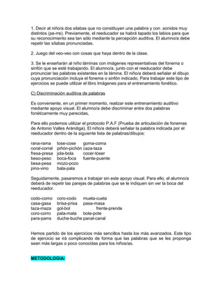 1. Decir al niño/a dos silabas que no constituyan una palabra y con .sonidos muy
distintos (pe-rre). Previamente, el reeducador se habrá tapado los labios para que
su reconocimiento sea tan sólo mediante la percepción auditiva. El alumno/a debe
repetir las sílabas pronunciadas.

2. Juego del veo-veo con cosas que haya dentro de la clase.

3. Se le enseñarán al niño láminas con imágenes representativas del fonema o
sinfón que se esté trabajando. El alumno/a, junto con el reeducador debe
pronunciar las palabras existentes en la lámina. El niño/a deberá señalar el dibujo
cuya pronunciación incluya el fonema o sinfón indicado, Para trabajar este tipo de
ejercicios se puede utilizar el libro Imágenes para el entrenamiento fonético.

C) Discriminación auditiva de palabras

Es conveniente, en un primer momento, realizar este entrenamiento auditivo
mediante apoyo visual. El alumno/a debe discriminar entre dos palabras
fonéticamente muy parecidas,

Para ello podemos utilizar el protocolo P.A.F (Prueba de articulación de fonemas
de Antonio Valles Arándiga). El niño/a deberá señalar la palabra indicada por el
reeducador dentro de la siguiente lista de palabras/dibujos:

rana-rama      tose-cose    goma-coma
coral-corral   piñón-pichón caza-taza
fresa-presa    jola-bola    cocer-toser
beso-peso      boca-foca    fuente-puente
besa-pesa      mozo-pozo
pino-vino      bala-pala

Seguidamente, pasaremos a trabajar sin este apoyo visual. Para ello, el alumno/a
deberá de repetir las parejas de palabras que se le indiquen sin ver la boca del
reeducador.

codo-como      coro-codo   muela-cuela
casa-gasa      brisa-prisa pasa-masa
taza-maza      gol-bol           frente-prende
coro-corro     pata-mata   bote-pote
para-parra     duche-buche panal-canal


Hemos partido de los ejercicios más sencillos hasta los más avanzados. Este tipo
de ejercicio se irá complicando de forma que las palabras que se les proponga
sean más largas o poco conocidas para los niños/as.


METODOLOGIA:
 