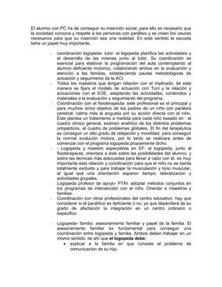 El alumno con PC ha de conseguir su inserción social, para ello es necesario que
la sociedad conozca y respete a las personas con parálisis y se creen los cauces
necesarios para que su inserción sea una realidad. En este sentido la escuela
tiene un papel muy importante.

         -   coordinación logopeda- tutor: el logopeda planifica las actividades y
             el desarrollo de las mismas junto al tutor. Su coordinación es
             esencial para elaborar la programación del aula contemplando al
             alumno deficiente motorico, colaborando ambos en la evaluación y
             atención a las familias, estableciendo pautas metodológicas de
             actuación y seguimiento de la ACI.
         -   Todos los maestros que tengan relación con el implicado, de esta
             manera se fijara el modelo de actuación con Toni y la relación y
             actuaciones con el EOE, adaptando las actividades, contenidos y
             materiales a la evaluación y seguimiento del programa.
         -   Coordinación con el fisioterapeuta: este profesional es el principal y
             para muchos único objetivo de los padres de un niño con parálisis
             cerebral, calma más la angustia por su acción directa con el niño.
             Éste plantea un tratamiento a medida para cada niño basado en : el
             cuadro clínico general, examen analítico de los distintos problemas
             ortopédicos, el cuadro de problemas globales. El fin del terapéutica
             es conseguir un alto grado de relajación y movilidad, para conseguir
             la normal evolución motora, por lo tanto se realizara antes de
             comenzar con el programa logopedia propiamente dicho.
         -   - Logopeda y maestro especialista en EF: el logopeda, junto al
             fisioterapeuta, orientara a este sobre las posibilidades del alumno, y
             sobre las técnicas más adecuadas para llevar a cabo con él. es muy
             importante esta relación y coordinación para que el niño no se sienta
             totalmente excluido y para trabajar la musculación y tono muscular,
             al igual que una orientación espacio- tiempo, lateralizacion y
             actividades grupales.
         -   Logopeda profesor de apoyo- PTAI: adoptar métodos conjuntos en
             los programas de intervención con el niño. Orientar a maestros y
             familias.
         -   Coordinación con otros profesionales del centro educativo: hay que
             considerar si el paralítico es deficiente o no, ya que dependerá de su
             grado de afectación la integración en un centro ordinario o
             especifico.

         -   Logopeda- familia: asesoramiento familiar y papel de la familia. El
             asesoramiento familiar es fundamental para conseguir una
             coordinación entre logopeda y familia. Ambos deben trabajar en un
             mismo sentido, de ahí que el logopeda debe:
                • explicar a la familia en que consiste el problema de
                    comunicación de su hijo.
 