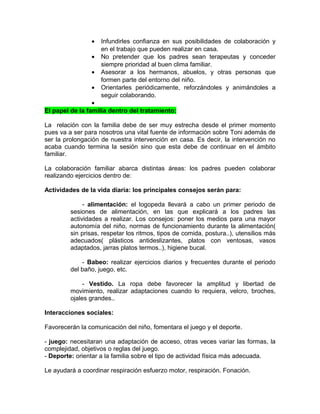 •   Infundirles confianza en sus posibilidades de colaboración y
                    en el trabajo que pueden realizar en casa.
                •   No pretender que los padres sean terapeutas y conceder
                    siempre prioridad al buen clima familiar.
                •   Asesorar a los hermanos, abuelos, y otras personas que
                    formen parte del entorno del niño.
                •   Orientarles periódicamente, reforzándoles y animándoles a
                    seguir colaborando.
                 •
El papel de la familia dentro del tratamiento:

La relación con la familia debe de ser muy estrecha desde el primer momento
pues va a ser para nosotros una vital fuente de información sobre Toni además de
ser la prolongación de nuestra intervención en casa. Es decir, la intervención no
acaba cuando termina la sesión sino que esta debe de continuar en el ámbito
familiar.

La colaboración familiar abarca distintas áreas: los padres pueden colaborar
realizando ejercicios dentro de:

Actividades de la vida diaria: los principales consejos serán para:

              - alimentación: el logopeda llevará a cabo un primer periodo de
         sesiones de alimentación, en las que explicará a los padres las
         actividades a realizar. Los consejos: poner los medios para una mayor
         autonomía del niño, normas de funcionamiento durante la alimentación(
         sin prisas, respetar los ritmos, tipos de comida, postura..), utensilios más
         adecuados( plásticos antideslizantes, platos con ventosas, vasos
         adaptados, jarras platos termos..), higiene bucal.

             - Babeo: realizar ejercicios diarios y frecuentes durante el periodo
         del baño, juego, etc.

              - Vestido. La ropa debe favorecer la amplitud y libertad de
         movimiento, realizar adaptaciones cuando lo requiera, velcro, broches,
         ojales grandes..

Interacciones sociales:

Favorecerán la comunicación del niño, fomentara el juego y el deporte.

- juego: necesitaran una adaptación de acceso, otras veces variar las formas, la
complejidad, objetivos o reglas del juego.
- Deporte: orientar a la familia sobre el tipo de actividad física más adecuada.

Le ayudará a coordinar respiración esfuerzo motor, respiración. Fonación.
 