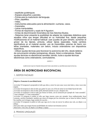 - espátulas guialenguas.
- Espejos pequeños y grandes.
- Fichas para la maduración del lenguaje.
- Pitos, papelillos.
- Velas,.
- Instrumentos adecuados para la alimentación: cucharas, vasos.
- Caramelos.
- Letras manipulables.
- Fichas de respiración y soplo de H Agustoni.
- Cintas de discriminación fonemática de Ines Sánchez Bustos.
- Debemos tener presente la posibilidad de adaptar los materiales didácticos para
aquellos niños que tengan dificultad en su motricidad fina, desde pequeñas
modificaciones en el material habitual: usar puzzles de gran tamaño, aumentar el
grosor de los lápices, pinturas, utilizar tijeras especiales, hasta cambios
significativos en el material escolar: uso de imprentillas, pizarras de hierro con
letras imantadas, materiales con belcro, incluso ordenadores con dispositivos
específicos.
- Utilizar ayudas técnicas para favorecer la autonomía del niño, desde tableros
de comunicación simples (pictogramas, dibujos, fotos) a ordenadores. Desde
ayudas técnicas no electrónicas sencillas: barrido, luces a ayudas técnicas
electrónicas como ordenadores, conmutadores.
                                                   ANEXO I I


              EJERCICIOS QUE SE PUEDEN REALIZAR PARA MEJORAR LA MOTRICIDAD BUCOFACIAL


ÁREA DE MOTRICIDAD BUCOFACIAL
1. GESTOS FACIALES


Objetivo: Fomentar la movilidad facial.

Actividad: El terapeuta le propondrá al niño que abra y cierre los ojos unas veces más lento y otras veces más
rápido.
Actividad: El terapeuta le dirá al niño que guiñe los ojos con el fin de imitar la movilidad facial del niño.
Actividad: El terapeuta le dirá al niño quiñe alternativamente un ojo y después otro.
Actividad: El terapeuta le dirá al niño que frunza la frente, con la sensación por ejemplo de “estar asustado”,
“estar enfadado”, o “estar sorprendido”.
Actividad: El terapeuta le pedirá al niño que haga muecas como por ejemplo: boca malhumorada, boca
contenta, carrillos hinchados, también que mueva la lengua por las comisuras, que se lama los labios, hinche
las mejillas con la lengua, haga sonidos de succión…
Actividad: El terapeuta le pedirá al niño que siga con la vista sin mover la cabeza una vela, un objeto o un
dibujo.
Solo para niños que tengan buenas posibilidades de realizar movimientos activos
Materiales: Una vela, un objeto o un dibujo y espejo.

2. PRAXIAS LINGUALES
 