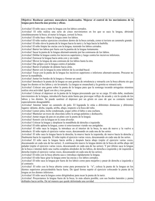 Objetivo: Reeducar patrones musculares inadecuados. Mejorar el control de los movimientos de la
lengua para hacerla mas precisa y eficaz.

Actividad: El niño saca y mete la lengua con los labios cerrados.
Actividad: El niño realiza una serie de cinco movimientos en los que se saca la lengua, abriendo
simultáneamente la boca; al meter la lengua, cerrará la boca.
Actividad: El niño hace vibrar la lengua entre los labios.
Actividad: El niño realice ejercicios circulares dentro de la boca cerrada, como si tuviera un caramelo grande.
Actividad: El niño eleva la punta de la lengua hacia la nariz y la baja hacia la barbilla.
Actividad: El niño limpia las encías con la lengua, teniendo los labios cerrados.
Actividad: Barrer los labios por fuera con la puntita de la lengua lentamente.
Actividad: Sacar la punta de la lengua alternativamente por las comisuras de los labios.
Actividad: Doblar la lengua contra los incisivos superiores y luego contra los incisivos inferiores.
Actividad: Enroscar la lengua hacia atrás con y sin ruido.
Actividad: Mover la lengua de una comisura de los labios hasta la otra.
Actividad: Dar golpes con la lengua contra el paladar.
Actividad: Barrer el paladar de delante hacia atrás.
Actividad: Barrer con la lengua la zona inferior de la cavidad bucal.
Actividad: Tocar con la punta de la lengua los incisivos superiores e inferiores alternativamente. Procurar no
mover la mandíbula.
Actividad: Juntar los bordes de la lengua y formar un canal.
Actividad: Introducir la punta de la lengua en una gomita de ortodoncia y retraerla con la boca abierta sin que
toque los dientes ni los labios y sin levantarla. La lengua se ensanchará y la gomita se retraerá sola.
Actividad: Colocar una goma sobre la punta de la lengua para que la sostenga tocando arruguitas mientras
realiza otra actividad. Igual con dos y tres gomas.
Actividad: Colocar el depresor en la punta de la lengua procurando que no se caiga. El niño debe, mediante
movimientos de la lengua, introducirlo hacia atrás hasta que provoque reflejo de arcada y sin la ayuda de los
labios y los dientes. Se puede sustituir el depresor por un grisín en caso de que su contacto resulte
especialmente desagradable.
Actividad: Intentar lamer un caramelo de palo. El logopeda lo sitúa a diferentes distancias y diferentes
lugares: delante, drcha, izquda, arriba, abajo, respecto a la boca del niño.
Actividad: Lamer jalea, leche condensada, yogur sobre el labio o una cuchara.
Actividad: Mantener un trozo de chocolata sobre la arruga palatina y deshacerlo.
Actividad: Juntar migas de pan en un plato con la punta de la lengua.
Actividad: Sonreír con la lengua en la zona alveolar.
Actividad: Colocar la lengua y desplazar la mandíbula de derecha a izquierda.
Actividad: El niño aplana la lengua, como si estuviesemos viendo sus amígdalas.
Actividad: El niño saca la lengua, la introduce en el interior de la boca, la saca de nuevo y la vuelve a
introducir. El niño repite el ejercicio varias veces, descansando en cada una de las series.
Actividad: El niño saca la lengua hacia la derecha, la mueve hacia la izquierda, de nuevo hacia la derecha y
finalmente hacia la izquierda. El niño repite el ejercicio varias veces, descansando en cada una de las series.
Actividad: El niño saca la lengua hacia arriba y después hacia abajo (repite el ejercicio varias veces,
descansando en cada una de las series). A continuación mueve la lengua dentro de la boca de arriba abajo del
paladar (repite el ejercicio varias veces, descansando en cada una de las series). Y por último saca la lengua
de la boca e intentar darle una vuelta completa alrededor de los labios, de derecha a izquierda y de izquierda a
derecha (repite el ejercicio varias veces, descansando en cada una de las series).
Actividad: El niño con la boca abierta saca e introduce rápidamente la lengua.
Actividad: El niño hace girar la lengua entre las encías y los labios cerrados.
Actividad: El niño saca la lengua por fuera de los labios como para mojarlos y pasar de derecha a izquierda y
al contrario.
Actividad: El niño con la boca abierta como para pronunciar la “a”, coloca la punta de la lengua en los
dientes superiores proyectándola hacia fuera. De igual forma repetir el ejercicio colocando la punta de la
lengua en los dientes inferiores.
Actividad: El niño saca la lengua como dirigiéndose para tocar la punta de la nariz.
Actividad: Proyectamos la lengua fuera de la boca, lo más afuera posible, con sus bordes laterales y punta
doblados hacia arriba. De tal manera que quede delimitada una cavidad
 