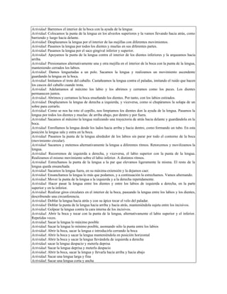 Actividad: Barremos el interior de la boca con la ayuda de la lengua:
Actividad: Colocamos la punta de la lengua en los alveolos superiores y la vamos llevando hacia atrás, como
barriendo y luego hacia delante.
Actividad: Desplazamos la lengua por el interior de las mejillas con diferentes movimientos.
Actividad: Pasamos la lengua por todos los dientes y muelas en sus diferentes partes.
Actividad: Pasamos la lengua por el saco gingival inferior y superior.
Actividad: Apoyamos la punta de la lengua contra el interior de los dientes inferiores y la arqueamos hacia
arriba.
Actividad: Presionamos alternativamente una y otra mejilla en el interior de la boca con la punta de la lengua,
manteniendo cerrados los labios.
Actividad: Damos lenguetadas a un polo. Sacamos la lengua y realizamos un movimiento ascendente
guardando la lengua en la boca.
Actividad: Imitamos el trote del caballo. Castañeamos la lengua contra el paladas, imitando el ruido que hacen
los cascos del caballo cuando trota.
Actividad: Adelantamos al máximo los labio y los abrimos y cerramos como los peces. Los dientes
permanecen juntos.
Actividad: Abrimos y cerramos la boca enseñando los dientes. Por tanto, con los labios estirados.
Actividad: Desplazamos la lengua de derecha a izquierda, y viceversa, como si chupáramos la solapa de un
sobre para cerrarlo.
Actividad: Como se nos ha roto el cepillo, nos limpiamos los dientes don la ayuda de la lengua. Pasamos la
lengua por todos los dientes y muelas: de arriba abajo, por dentro y por fuera.
Actividad: Sacamos al máximo la lengua realizando una trayectoria de atrás hacia delante y guardándola en la
boca.
Actividad: Enrollamos la lengua desde los lados hacia arriba y hacia dentro, como formando un tubo. En esta
posición la lengua sale y entra en la boca.
Actividad: Pasamos la punta de la lengua alrededor de los labios sin parar por todo el contorno de la boca
(movimiento circular).
Actividad: Sacamos y metemos alternativamente la lengua a diferentes ritmos. Retorcemos y movilizamos la
lengua.
Actividad: Recorremos de izquierda a derecha, y viceversa, el labio superior con la punta de la lengua.
Realizamos el mismo movimiento sobre el labio inferior. A distintos ritmos.
Actividad: Estrechamos la punta de la lengua a la par que elevamos ligeramente la misma. El resto de la
lengua queda ensanchada.
Actividad: Sacamos la lengua fuera, en su máxima extensión y la dejamos caer.
Actividad: Ensanchamos la lengua lo más que podamos, y a continuación la estrechamos. Vamos alternando.
Actividad: Mover la punta de la lengua a la izquierda y a la derecha repetidamente.
Actividad: Hacer pasar la lengua entre los dientes y entre los labios de izquierda a derecha, en la parte
superior y en la inferior.
Actividad: Realizar giros circulares en el interior de la boca, paseando la lengua entre los labios y los dientes,
describiendo una circunferencia.
Actividad: Doblar la lengua hacia atrás y con su ápice tocar el velo del paladar.
Actividad: Doblar la punta de la lengua hacia arriba y hacia atrás, manteniéndola sujeta entre los incisivos.
Actividad: Golpear la lengua contra la cara interna de los incisivos.
Actividad: Abrir la boca y tocar con la punta de la lengua, alternativamente el labio superior y el inferior.
Repetidas veces.
Actividad: Sacar la lengua lo máximo posible
Actividad: Sacar la lengua lo mínimo posible, asomando sólo la punta entre los labios
Actividad: Abrir la boca, sacar la lengua e introducirla cerrando la boca
Actividad: Abrir la boca y sacar la lengua manteniéndola en posición horizontal
Actividad: Abrir la boca y sacar la lengua llevándola de izquierda a derecha
Actividad: sacar la lengua despacio y meterla deprisa
Actividad: Sacar la lengua deprisa y meterla despacio
Actividad: Abrir la boca, sacar la lengua y llevarla hacia arriba y hacia abajo
Actividad: Sacar una lengua larga y fina
Actividad: Sacar una lengua corta y ancha
 