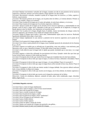 Actividad: Realizar movimientos verticales de la lengua, tocando con ella la cara posterior de los incisivos
superiores e inferiores, primero con la boca abierta y luego repetirlo con ella cerrada.
Actividad: Movimientos verticales, situando la punta de la lengua entre los incisivos y el labio, superior e
inferior, sucesivamente.
Actividad: Movimiento giratorio de la lengua, con la punta entre los labios y el sistema dentario. Primero se
realiza en un sentido y luego en el contrario.
Actividad: Pasar la punta de la lengua por el centro del paladar, de atrás hacia delante y a la inversa.
Actividad: Pasar la punta de la lengua por los alvéolos superiores e inferiores.
Actividad: Apoyar la punta de la lengua en los alvéolos de los incisivos superiores y, manteniéndola en esta
postura, cerrar la boca y tragar saliva, indicando al niño que en el momento de la deglución, la lengua no
puede aparecer entre los dientes, sino mantenerse en la postura inicial.
Actividad: Con la punta de la lengua dirigida hacia el paladar, iniciar movimientos de choque contra los
incisivos superiores, que terminen con la salida de la lengua entre los labios.
Actividad: Doblar la lengua hacia arriba y hacia atrás, manteniéndola sujeta entre los incisivos. Realizarlo
igualmente doblándola hacia abajo y hacia atrás.
Actividad: Golpear rápidamente la cara anterior y posterior de los incisivos superiores con la punta de la
lengua.
Actividad: Con la punta de la lengua golpear los alvéolos superiores.
Actividad: Con e dorso o parte posterior de la lengua, tocar el paladar (posición de articulación de los fonemas
k, g, j, ch, ñ).
Actividad: cogemos un modelo que es utilizado por el especialista, como una muñeca o una marioneta, para
demostrar como se saca y lateraliza la lengua. El niño debe imitar lo que hace el modelo.
Actividad: el niño debe de sacar la lengua todo lo rápido que pueda, simulando que es una rana y va a coger
una mosca
Actividad: jugamos a simón dice utilizando los movimientos de la boca. Ejemplo: simón dice que tiene que
cerrar la boca fuerte, entonces el niño tendrá que hacerlo.
Actividad: El terapeuta dirá al niño que intente llevar la lengua por el paladar duro de atrás hacia delante.
Actividad: El terapeuta le dirá al niño que saque la legua y la meta en la boca a diferentes velocidades (“hacer
burla”).
Actividad: El terapeuta le dirá al niño que saque la lengua y la meta doblada (“hacer el cucurucho”).
Actividad: El terapeuta le dirá al niño que saque la lengua hacia arriba teniendo la boca muy abierta (“hacer el
cucharón”).
Actividad: El terapeuta le dirá al niño que intente morder la lengua doblada. Este ejercicio deberá realizarse
sólo si tiene inhibido el reflejo de la lengua.
Actividad: El terapeuta le dirá al niño que recorra con la lengua, con la boca abierta, los dientes superiores e
inferiores.
Actividad: El terapeuta le dirá al niño que recorra con la lengua las comisuras de los labios.
Materiales: Gomas de ortodoncia, depresor, caramelo de palo, jalea, leche condensada, yogur, chocolate,
plato, migas de pan


Actividades linguales externas:

Actividad: Sacar y meter la lengua rápidamente.
Actividad: Sacar, meter la lengua y cerrar la boca sucesivamente.
Actividad: Sacar sólo la punta de la lengua.
Actividad: Sacar y morder la punta de la lengua.
Actividad: Sacar la punta de la lengua y soplar.
Actividad: Sacar la punta de la lengua y hacer “pedorretas”.
Actividad: Llevar la lengua de una comisura a otra.
Actividad: Lamer el labio inferior.
Actividad: Lamer el labio superior.
Actividad: Lamer los labios n forma de círculo.
Actividad: Sujetar con la punta de la lengua una gominola, una galleta,...
Actividad: Intentar tocarse la nariz con la punta de la lengua.
 