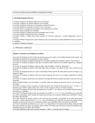 Actividad: Intentar tocarse la barbilla con la punta de la lengua.


Actividades linguales internas:

Actividad: Limpiarse los dientes superiores con la lengua.
Actividad: Limpiarse los dientes inferiores con la lengua.
Actividad: Limpiarse los dientes con la lengua en forma de círculo.
Actividad: Pasarse un caramelo a un lado y a otro de la boca.
Actividad: Mover la lengua de una mejilla a otra simulando un caramelo.
Actividad: Hacer cosquillas en el paladar.
Actividad: Enrollar la lengua hacia atrás intentando tocar la úvula.
Actividad: Doblar la lengua hacia atrás y morderla.
Actividad: Doblar la lengua hacia atrás tocando los incisivos superiores y sacarla rápidamente hacia el
exterior.
Actividad: Doblar la lengua hacia atrás tocando los incisivos superiores y sacarla rápidamente hacia el exterior
y soplando.
Actividad: Chasquear la lengua.


3. PRAXIAS LABIALES


Objetivo: Fomentar la movilidad de los labios.

Actividad: El terapeuta le dará al niño una piruleta para que la sujete con los labios durante cierto tiempo. Se
aumentará la duración de este ejercicio un poco cada día.
Actividad: El terapeuta le pedirá al niño que lleve los labios cerrados hacia delante y detrás (“tirar besitos”).
Actividad: El terapeuta le pedirá al niño que se muerda el labio inferior con los dientes superiores, y después
al revés.
Actividad: El terapeuta le pedirá al niño que haga vibrar los labios a modo de “pedorretas”.
Actividad: El terapeuta le pedirá al niño que haga vibrar la lengua y los labios (le dirá “eres el motor de un
coche”).
Actividad: El terapeuta untará con miel o mermelada el labio superior del niño para que eleve la lengua y se
chupe los labios.
Actividad: El terapeuta le pedirá al niño que intente limpiarse las encías con la lengua, tendiendo los labios
cerrados.
Actividad: El terapeuta presionará con la punta de le lengua del niño las mejillas, haciendo como que tiene un
caramelo.
Solo se podrán realizar estas actividades en aquellos niños que tengan movimientos activos con la lengua y
los labios.
Actividad: Le damos al niño un juguete y le decimos que lo tire. Cuando lo ha tirado decimos << O, Oh >> y
hacemos que el niño lo repita varias veces, tanto si él tira el juguete como si lo tiramos nosotros.
Actividad: El terapeuta le dirá al niño que pronuncie el sonido /a/. Se realizará esta actividad mediante juegos
de imitación y melodías.
Actividad: El terapeuta le dirá al niño que pronuncie el sonido /o/, /i/, /u/, /e/. Esta actividad hay que realizarla
con niños que puedan emitir sonidos, de manera que favorezca la iniciación fonética que contribuirá a hacer
los labios más flexibles.
Actividad: Pasando un sonido vocálico a otro, de forma muy marcada y continuada, en un orden decreciente
de mayor a menor abertura bucal: a, o, u, e, i. Esta actividad hay que realizarla con niños que puedan emitir
sonidos, de manera que favorezca la iniciación fonética que contribuirá a hacer los labios más flexibles.
Actividad: Articulación de fonemas /a-o-u/ y de /a-e-i/ exagerando el movimiento de los labios. Esta actividad
hay que realizarla con niños que puedan emitir sonidos, de manera que favorezca la iniciación fonética que
contribuirá a hacer los labios más flexibles.
Actividad: Mientras el niño come nosotros hacemos: <<Mm>> y hacemos que él lo repita
 