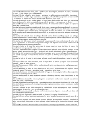 Actividad: El niño coloca los labios juntos y apretados, los afloja un poco, los aprieta de nuevo y finalmente
los afloja. El niño repite el ejercicio varias veces.
Actividad: El niño coloca los labios juntos y apretados, los afloja un poco, separándolos ligeramente y
estirándolos hacia los lados. Sigue separándolos poco a poco, coloca los labios en posición de sonrisa amable
y los mantiene así durante unos minutos. El niño repite el ejercicio varias veces.
Actividad: El niño con la boca cerrada, aprieta los labios hacia dentro, aprieta uno contra otro con energía,
separa rápidamente los labios mostrando los dientes todavía apretados y vuelve a apretar los dientes.
Actividad: El niño hicha las mejillas con los labios cerrados. A continuación hunde las mejillas sin separar los
labios pero si los maxilares.
Actividad: colocamos los labios entreabiertos de forma que se vean un poco los dientes. Después los ponemos
un poco separados mientras se puede ver la parte inferior de la lengua. Finalmente, el niño debe mirarse en el
espejo y comprobar que la lengua se apoya con un poquitín de fuerza en el paladar, casi tocando con el borde
de los dientes de arriba. Para conseguir nuestro objetivo, ha de practicar la posición de la lengua durante unos
minutos.
Actividad: el niño coloca la punta de la lengua chocando con los dientes de arriba y después saca la lengua
con fuerza varias veces. Antes de dar por finalizado el ejercicio, presiona con los dedos su mejilla para que la
lengua se doble y toca con la punta los dientes de arriba
Actividad: el niño debe sacar y meter la lengua de la boca, chocando la punta con los dientes de arriba varias
veces. Seguidamente, ha de recorrer con la punta de la lengua todo el paladar hasta chocarla con los dientes de
arriba (también tiene que repetirlo varias veces)
Actividad: el niño ha de juntar los labios, sacar la lengua, meterla y juntar los labios de nuevo. Este
procedimiento tiene que repetirlo varias veces
Actividad:: el niño ha de juntar y separar los labios varias veces. Después, tiene que sacar la lengua hacia la
derecha y hacia la izquierda varias veces y por último, debe sacar la lengua hacia arriba y abajo varias veces
Actividad: el niño ha de colocar los labios entreabiertos para que se vea un poco la lengua. En esa posición, el
niño retira la lengua y la vuelve a situar en el mismo sitio, entre los dientes y repite el ejercicio durante unos
minutos.
Actividad: el niño ha de juntar los labios, sacar la lengua hacia la izquierda, guardarla y juntar los labios de
nuevo
Actividad: el niño debe juntar los labios, sacar la lengua hacia la derecha y después hacia la izquierda,
guardarla y juntar los labios de nuevo
Actividad: Nos mordemos el labio inferior con los dientes de arriba repetidamente, con una ligera apertura y
cierre de la boca.
Actividad: Estiramos los labios de forma exagerada, sin abrir la boca. Permanecemos unos segundos con esa
“sonrisa de payaso”. Volvemos a la posición inicial y lo repetimos varias veces
Actividad: Abultamos el labio inferior introduciendo la lengua en el saco gingival inferior. En esta posición
realizamos la apertura y cierre de la boca.
Actividad: Desplazamos los labios cerrados de izquierda a derecha, y viceversa, como si moviéramos un gran
bigote.
Actividad: Inflamos los carrillos con aire y luego nos los apretamos con las manos haciendo una explosión
rápida unas veces y continua otras.
Actividad: Hinchamos las mejillas con aire y pasamos a mordernos internamente las mismas. Así varias veces.
Actividad: Abrimos y cerramos la boca (apertura media) siguiendo un ritmo, como si comiéramos muchas
cucharadas de sopa.
Actividad: Ponemos la cara triste realizando las contracciones faciales pertinentes de forma exagerada.
Jugamos a pasar de cara triste a cara normal repetidas veces.
Actividad: Sonreímos enseñando los dientes con la boca semiabierta. Jugamos a pasar de la cara alegre a la
cara normal o triste repetidas veces.
Actividad: Abrimos al máximo la boca enseñando los dientes y la cerramos alternativamente.
Actividad: Abrimos la boca ligeramente y estiramos los labios hacia los lados, como si fuera la ranura de un
buzón.
Actividad: Nos “mojamos” los labios pasando la lengua por ellos. A continuación juntamos y separamos los
labios con suavidad, produciendo un ligero ruido que imita el sonido de las gotas de lluvia cuando caen al
suelo.
Actividad: Nos pasamos el dedo índice por el labio superior e inferior y luego apretamos un labio contra otro.
 