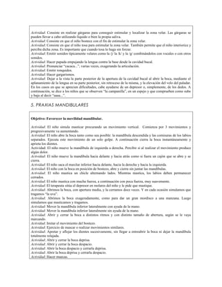 Actividad: Consiste en realizar gárgaras para conseguir estimular y localizar la zona velar. Las gárgaras se
pueden llevar a cabo utilizando líquido o bien la propia saliva.
Actividad: Consiste en que el niño bostece con el fin de estimular la zona velar.
Actividad: Consiste en que el niño tosa para estimular la zona velar. También permite que el niño interiorice y
perciba dicha zona. Es importante que cuando tosa lo haga sin forzar.
Actividad: Emitir sonidos típicamente velares como la /j/ la /k/ y la /g/ combinándolos con vocales o con otros
sonidos.
Actividad: Hacer papada empujando la lengua contra la base desde la cavidad bucal.
Actividad: Pronunciar “cacaca...”, varias veces, exagerando la articulación.
Actividad: Emitir ronquidos.
Actividad: Hacer gargarismos.
Actividad: Dejar a la vista la parte posterior de la apertura de la cavidad bucal al abrir la boca, mediante el
aplanamiento de la lengua en su parte posterior, sin retroceso de la misma, y la elevación del velo del paladar.
En los casos en que se aprecien dificultades, cabe ayudarse de un depresor o, simplemente, de los dedos. A
continuación, se dice a los niños que se observen “la campanilla”, en un espejo y que comprueben como sube
y baja al decir “aaaa...”.

5. PRAXIAS MANDIBULARES


Objetivo: Favorecer la movilidad mandibular.

Actividad: El niño simula masticar procurando un movimiento vertical. Comienza por 3 movimientos y
progresivamente va aumentando.
Actividad: El niño abre la boca tanto como sea posible: la mandíbula descendida y las comisuras de los labios
separados. Ejecuta este movimiento de un solo golpe. A continuación cierra la boca instantáneamente y
aprieta los dientes.
Actividad: El niño mueve la mandíbula de izquierda a derecha. Percibir si al realizar el movimiento produce
algún dolor.
Actividad: El niño mueve la mandíbula hacia delante y hacia atrás como si fuera un cajón que se abre y se
cierra.
Actividad: El niño saca el maxilar inferior hacia delante, hacia la derecha y hacia la izquierda.
Actividad: El niño con la boca en posición de bostezo, abre y cierra sin juntar las mandíbulas.
Actividad: El niño mastica un chicle alternando lados. Mientras mastica, los labios deben permanecer
cerrados.
Actividad: El niño mastica con mucha fuerza, a continuación con poca fuerza, muy suavemente.
Actividad: El terapeuta sitúa el depresor en molares del niño y le pide que mastique.
Actividad: Abrimos la boca, con apertura media, y la cerramos doce veces. Y en cada ocasión simulamos que
tragamos “la uva”.
Actividad: Abrimos la boca exageradamente, como para dar un gran mordisco a una manzana. Luego
simulamos que masticamos y tragamos.
Actividad: Mover la mandíbula inferior lateralmente con ayuda de la mano.
Actividad: Mover la mandíbula inferior lateralmente sin ayuda de la mano.
Actividad: Abrir y cerrar la boca a distintos ritmos y con distinto tamaño de abertura, según se le vaya
marcando.
Actividad: Imitar el movimiento del bostezo.
Actividad: Ejercicio de mascar o realizar movimientos similares.
Actividad: Apretar y aflojar los dientes sucesivamente, sin llegar a entreabrir la boca ni dejar la mandíbula
totalmente relajada.
Actividad: Abrir y cerrar la boca deprisa.
Actividad: Abrir y cerrar la boca despacio.
Actividad: Abrir la boca despacio y cerrarla deprisa.
Actividad: Abrir la boca deprisa y cerrarla despacio.
Actividad: Hacer muecas.
 