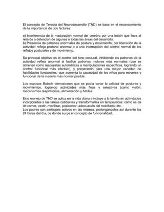 El concepto de Terapia del Neurodesarrollo (TND) se basa en el reconocimiento
de la importancia de dos factores:

a) Interferencia de la maduración normal del cerebro por una lesión que lleva al
retardo o detención de algunas o todas las áreas del desarrollo.
b) Presencia de patrones anormales de postura y movimiento, por liberación de la
actividad refleja postural anormal o a una interrupción del control normal de los
reflejos posturales y de movimiento.

Su principal objetivo es el control del tono postural, inhibiendo los patrones de la
actividad refleja anormal al facilitar patrones motores más normales (que se
obtienen como respuestas automáticas a manipulaciones específicas, logrando un
control funcional más efectivo), y preparando para una mayor variedad de
habilidades funcionales, que aumenta la capacidad de los niños para moverse y
funcionar de la manera más normal posible.

Los esposos Bobath demostraron que se podía variar la calidad de posturas y
movimientos, logrando actividades más finas y selectivas (como visión,
mecanismos respiratorios, alimentación y habla).

Este manejo de TND se aplica en la vida diaria e incluye a la familia en actividades
incorporadas a las tareas cotidianas y transformarlas en terapéuticas: cómo se da
de comer, vestir, movilizar, posicionar; adecuación del mobiliario; etc.
Los padres son partícipes activos en las mismas, prolongándolas así durante las
24 horas del día, de donde surge el concepto de funcionalidad.
 