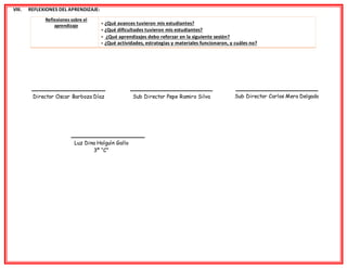 VIII. REFLEXIONES DEL APRENDIZAJE:
Reflexiones sobre el
aprendizaje  ¿Qué avances tuvieron mis estudiantes?
 ¿Qué dificultades tuvieron mis estudiantes?
 ¿Qué aprendizajes debo reforzar en la siguiente sesión?
 ¿Qué actividades, estrategias y materiales funcionaron, y cuáles no?
Director Oscar Barboza Díaz Sub Director Pepe Ramiro Silva Sub Director Carlos Mera Delgado
Luz Dina Holguìn Gallo
3º “C”
 