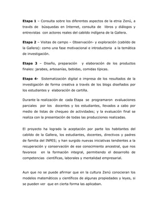 Etapa 1 – Consulta sobre los diferentes aspectos de la etnia Zenú, a
través de búsquedas en Internet, consulta de libros y diálogos y
entrevistas con actores reales del cabildo indígena de la Gallera.
Etapa 2 – Visitas de campo – Observación- y exploración (cabildo de
la Gallera): como una fase motivacional e introductoria a la temática
de investigación.
Etapa 3 – Diseño, preparación y elaboración de los productos
finales: jarabes, artesanías, bebidas, comidas típicas.
Etapa 4- Sistematización digital e impresa de los resultados de la
investigación de forma creativa a través de los blogs diseñados por
los estudiantes y elaboración de cartilla.
Durante la realización de cada Etapa se programaron evaluaciones
parciales por los docentes y los estudiantes, llevados a cabo por
medio de listas de chequeo de actividades; y la evaluación final se
realiza con la presentación de todas las producciones realizadas.
El proyecto ha logrado la aceptación por parte los habitantes del
cabildo de la Gallera, los estudiantes, docentes, directivos y padres
de familia del INPES; y han surgido nuevas iniciativas tendientes a la
recuperación y conservación de ese conocimiento ancestral, que nos
favorece en la formación integral, permitiendo el desarrollo de
competencias científicas, laborales y mentalidad empresarial.
Aun que no se puede afirmar que en la cultura Zenú conocieran los
modelos matemáticos y científicos de algunas propiedades y leyes, si
se pueden ver que en cierta forma las aplicaban.
 