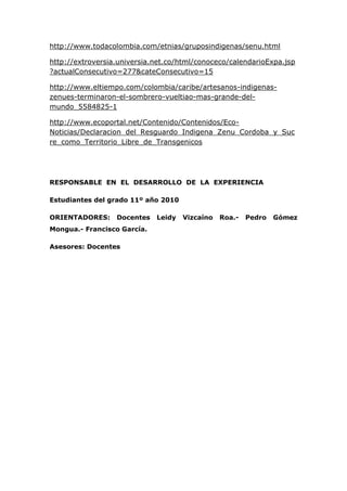 http://www.todacolombia.com/etnias/gruposindigenas/senu.html
http://extroversia.universia.net.co/html/conoceco/calendarioExpa.jsp
?actualConsecutivo=277&cateConsecutivo=15
http://www.eltiempo.com/colombia/caribe/artesanos-indigenas-
zenues-terminaron-el-sombrero-vueltiao-mas-grande-del-
mundo_5584825-1
http://www.ecoportal.net/Contenido/Contenidos/Eco-
Noticias/Declaracion_del_Resguardo_Indigena_Zenu_Cordoba_y_Suc
re_como_Territorio_Libre_de_Transgenicos
RESPONSABLE EN EL DESARROLLO DE LA EXPERIENCIA
Estudiantes del grado 11º año 2010
ORIENTADORES: Docentes Leidy Vizcaíno Roa.- Pedro Gómez
Mongua.- Francisco García.
Asesores: Docentes
 