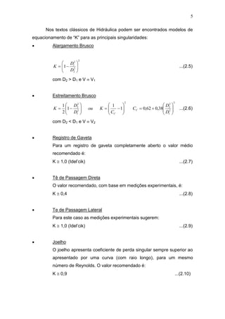5
Nos textos clássicos de Hidráulica podem ser encontrados modelos de
equacionamento de “K” para as principais singularidades:
 Alargamento Brusco
2
2
2
2
1
1 






D
D
K ...(2.5)
com D2 > D1 e V  V1
 Estreitamento Brusco
3
2
1
2
2
2
2
1
2
2
38,062,01
1
1
2
1



















D
D
C
C
Kou
D
D
K C
C
...(2.6)
com D2 < D1 e V  V2
 Registro de Gaveta
Para um registro de gaveta completamente aberto o valor médio
recomendado é:
K  1,0 (Idel’cik) ...(2.7)
 Tê de Passagem Direta
O valor recomendado, com base em medições experimentais, é:
K  0,4 ...(2.8)
 Te de Passagem Lateral
Para este caso as medições experimentais sugerem:
K  1,0 (Idel’cik) ...(2.9)
 Joelho
O joelho apresenta coeficiente de perda singular sempre superior ao
apresentado por uma curva (com raio longo), para um mesmo
número de Reynolds. O valor recomendado é:
K  0,9 ...(2.10)
 
