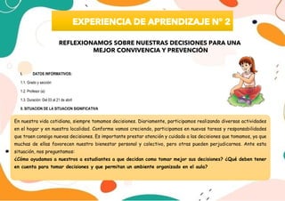 I. DATOS INFORMATIVOS:
1.1. Grado y sección:
1.2. Profesor (a):
1.3. Duración: Del 03 al 21 de abril
II. SITUACION DE LA SITUACION SIGNIFICATIVA
En nuestra vida cotidiana, siempre tomamos decisiones. Diariamente, participamos realizando diversas actividades
en el hogar y en nuestra localidad. Conforme vamos creciendo, participamos en nuevas tareas y responsabilidades
que traen consigo nuevas decisiones. Es importante prestar atención y cuidado a las decisiones que tomamos, ya que
muchas de ellas favorecen nuestro bienestar personal y colectivo, pero otras pueden perjudicarnos. Ante esta
situación, nos preguntamos:
¿Cómo ayudamos a nuestros a estudiantes a que decidan como tomar mejor sus decisiones? ¿Qué deben tener
en cuenta para tomar decisiones y que permitan un ambiente organizado en el aula?
REFLEXIONAMOS SOBRE NUESTRAS DECISIONES PARA UNA
MEJOR CONVIVENCIA Y PREVENCIÓN
 