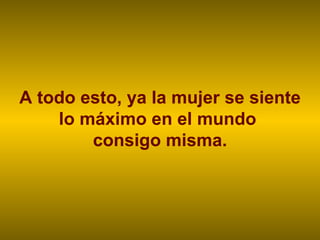 A todo esto, ya la mujer se siente lo máximo en el mundo  consigo misma. 