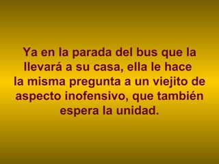 Ya en la parada del bus que la llevará a su casa, ella le hace  la misma pregunta a un viejito de aspecto inofensivo, que también espera la unidad. 
