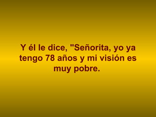 Y él le dice, "Señorita, yo ya tengo 78 años y mi visión es muy pobre.  