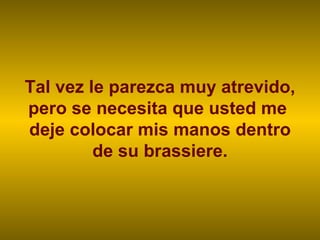 Tal vez le parezca muy atrevido, pero se necesita que usted me  deje colocar mis manos dentro de su brassiere. 