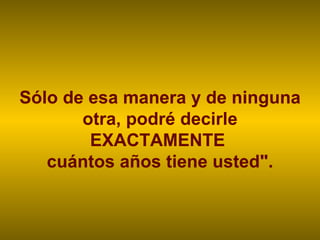 Sólo de esa manera y de ninguna otra, podré decirle EXACTAMENTE  cuántos años tiene usted". 
