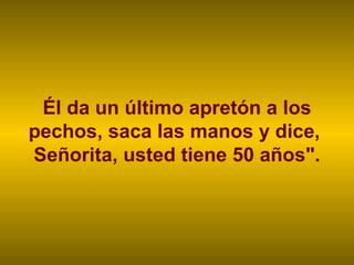 Él da un último apretón a los pechos, saca las manos y dice,  Señorita, usted tiene 50 años". 