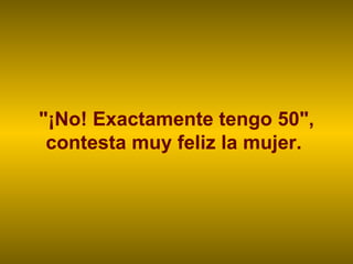 "¡No! Exactamente tengo 50", contesta muy feliz la mujer.  