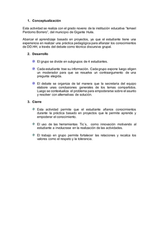 1. Conceptualización
Esta actividad se realiza con el grado noveno de la institución educativa “Ismael
Perdomo Borrero”, del municipio de Gigante Huila.
Abarcar el aprendizaje basado en proyectos, ya que el estudiante tiene una
experiencia en realizar una práctica pedagógica para afianzar los conocimientos
de DD.HH, a través del debate como técnica discursiva grupal.
2. Desarrollo
El grupo se divide en subgrupos de 4 estudiantes.
Cada estudiante trae su información. Cada grupo expone luego eligen
un moderador para que se resuelva un contraargumento de una
pregunta elegida.
El debate se organiza de tal manera que la secretaria del equipo
elabore unas conclusiones generales de los temas compartidos.
Luego se contextualiza el problema para empoderarse sobre el asunto
y resolver con alternativas de solución.
3. Cierre
Esta actividad permite que el estudiante afiance conocimientos
durante la práctica basado en proyectos que le permite aprende y
empoderar el conocimiento.
El uso de las herramientas Tic´s, como innovación motivando al
estudiante a involucrase en la realización de las actividades.
El trabajo en grupo permite fortalecer las relaciones y recalca los
valores como el respeto y la tolerancia.