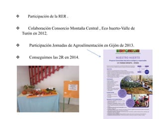  Participación de la RER .
 Colaboración Consorcio Montaña Central , Eco huerto-Valle de
Turón en 2012.
 Participación Jornadas de Agroalimentación en Gijón de 2013.
 Conseguimos las 2R en 2014.
 
