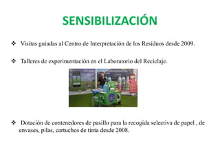 SENSIBILIZACIÓN
 Visitas guiadas al Centro de Interpretación de los Residuos desde 2009.
 Talleres de experimentación en el Laboratorio del Reciclaje.
 Dotación de contenedores de pasillo para la recogida selectiva de papel , de
envases, pilas, cartuchos de tinta desde 2008.
 