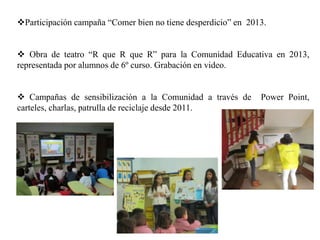 Participación campaña “Comer bien no tiene desperdicio” en 2013.
 Obra de teatro “R que R que R” para la Comunidad Educativa en 2013,
representada por alumnos de 6º curso. Grabación en video.
 Campañas de sensibilización a la Comunidad a través de Power Point,
carteles, charlas, patrulla de reciclaje desde 2011.
 