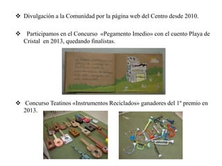  Divulgación a la Comunidad por la página web del Centro desde 2010.
 Participamos en el Concurso «Pegamento Imedio» con el cuento Playa de
Cristal en 2013, quedando finalistas.
 Concurso Teatinos «Instrumentos Reciclados» ganadores del 1º premio en
2013.
 