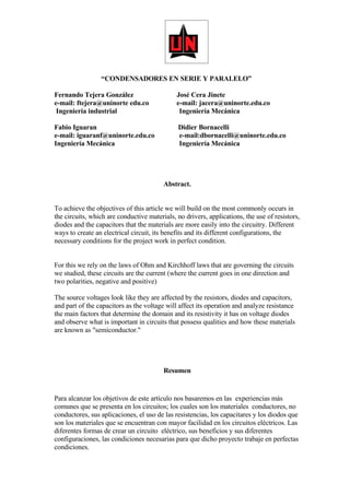 “CONDENSADORES EN SERIE Y PARALELO”

Fernando Tejera González                      José Cera Jinete
e-mail: ftejera@uninorte edu.co               e-mail: jacera@uninorte.edu.co
 Ingeniería industrial                         Ingeniería Mecánica

Fabio Iguaran                                 Didier Bornacelli
e-mail: iguaranf@uninorte.edu.co              e-mail:dbornacelli@uninorte.edu.co
Ingeniería Mecánica                           Ingeniería Mecánica




                                         Abstract.


To achieve the objectives of this article we will build on the most commonly occurs in
the circuits, which are conductive materials, no drivers, applications, the use of resistors,
diodes and the capacitors that the materials are more easily into the circuitry. Different
ways to create an electrical circuit, its benefits and its different configurations, the
necessary conditions for the project work in perfect condition.


For this we rely on the laws of Ohm and Kirchhoff laws that are governing the circuits
we studied, these circuits are the current (where the current goes in one direction and
two polarities, negative and positive)

The source voltages look like they are affected by the resistors, diodes and capacitors,
and part of the capacitors as the voltage will affect its operation and analyze resistance
the main factors that determine the domain and its resistivity it has on voltage diodes
and observe what is important in circuits that possess qualities and how these materials
are known as quot;semiconductor.quot;




                                         Resumen


Para alcanzar los objetivos de este artículo nos basaremos en las experiencias más
comunes que se presenta en los circuitos; los cuales son los materiales conductores, no
conductores, sus aplicaciones, el uso de las resistencias, los capacitares y los diodos que
son los materiales que se encuentran con mayor facilidad en los circuitos eléctricos. Las
diferentes formas de crear un circuito eléctrico, sus beneficios y sus diferentes
configuraciones, las condiciones necesarias para que dicho proyecto trabaje en perfectas
condiciones.
 