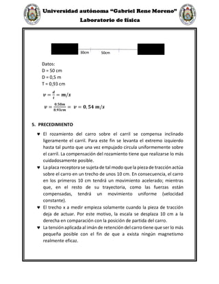 Datos:
D = 50 cm
D = 0,5 m
T = 0,93 cm
𝒗 =
𝒅
𝒕
= 𝒎/𝒔
𝒗 =
𝟎,𝟓𝟎𝒎
𝟎,𝟗𝟑𝒄𝒎
= 𝒗 = 𝟎, 𝟓𝟒 𝒎/𝒔
5. PRECEDIMIENTO
 El rozamiento del carro sobre el carril se compensa inclinado
ligeramente el carril. Para este fin se levanta el extremo izquierdo
hasta tal punto que una vez empujado circula uniformemente sobre
el carril. La compensación del rozamiento tiene que realizarse lo más
cuidadosamente posible.
 La placa receptora se sujeta de tal modo que la pieza de tracción actúa
sobre el carro en un trecho de unos 10 cm. En consecuencia, el carro
en los primeros 10 cm tendrá un movimiento acelerado; mientras
que, en el resto de su trayectoria, como las fuerzas están
compensadas, tendrá un movimiento uniforme (velocidad
constante).
 El trecho x a medir empieza solamente cuando la pieza de tracción
deja de actuar. Por este motivo, la escala se desplaza 10 cm a la
derecha en comparación con la posición de partida del carro.
 La tensión aplicada al imán de retención del carro tiene que ser lo más
pequeña posible con el fin de que a exista ningún magnetismo
realmente eficaz.
30cm 50cm
 