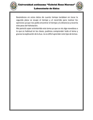 Basándonos en estos datos de cuanto tiempo tardaban en tocar la
segunda placa se ocupo el tiempo y el recorrido para realizar los
ejercicios ya que nos pedía encontrar el tiempo y la distancia q recorría
este peso de hidratación.
Me pareció super entretenido este tema ya que se vio algo novedoso a
lo que es habitual en las clases, pudimos comprender todo el tema y
gracias la explicación de la Aux. no es difícil aprender este tipo de temas.
 