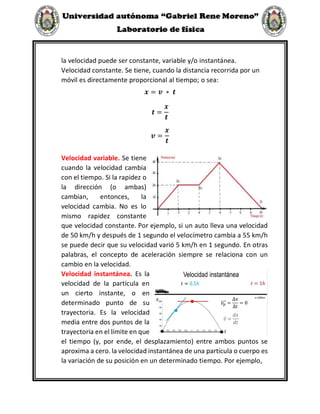 la velocidad puede ser constante, variable y/o instantánea.
Velocidad constante. Se tiene, cuando la distancia recorrida por un
móvil es directamente proporcional al tiempo; o sea:
𝒙 = 𝒗 ∗ 𝒕
𝒕 =
𝒙
𝒕
𝒗 =
𝒙
𝒕
Velocidad variable. Se tiene
cuando la velocidad cambia
con el tiempo. Si la rapidez o
la dirección (o ambas)
cambian, entonces, la
velocidad cambia. No es lo
mismo rapidez constante
que velocidad constante. Por ejemplo, si un auto lleva una velocidad
de 50 km/h y después de 1 segundo el velocímetro cambia a 55 km/h
se puede decir que su velocidad varió 5 km/h en 1 segundo. En otras
palabras, el concepto de aceleración siempre se relaciona con un
cambio en la velocidad.
Velocidad instantánea. Es la
velocidad de la partícula en
un cierto instante, o en
determinado punto de su
trayectoria. Es la velocidad
media entre dos puntos de la
trayectoria en el límite en que
el tiempo (y, por ende, el desplazamiento) entre ambos puntos se
aproxima a cero. la velocidad instantánea de una partícula o cuerpo es
la variación de su posición en un determinado tiempo. Por ejemplo,
 