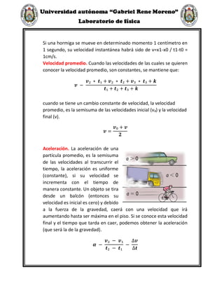 Si una hormiga se mueve en determinado momento 1 centímetro en
1 segundo, su velocidad instantánea habrá sido de v=x1-x0 / t1-t0 =
1cm/s.
Velocidad promedio. Cuando las velocidades de las cuales se quieren
conocer la velocidad promedio, son constantes, se mantiene que:
𝒗 −
𝒗₂ ∗ 𝒕₁ + 𝒗₂ ∗ 𝒕₂ + 𝒗₃ ∗ 𝒕₃ + 𝒌
𝒕₁ + 𝒕₂ + 𝒕₃ + 𝒌
cuando se tiene un cambio constante de velocidad, la velocidad
promedio, es la semisuma de las velocidades inicial (v₃) y la velocidad
final (v).
𝒗 =
𝒗₀ + 𝒗
𝟐
Aceleración. La aceleración de una
partícula promedio, es la semisuma
de las velocidades al transcurrir el
tiempo, la aceleración es uniforme
(constante), si su velocidad se
incrementa con el tiempo de
manera constante. Un objeto se tira
desde un balcón (entonces su
velocidad es inicial es cero) y debido
a la fuerza de la gravedad, caerá con una velocidad que irá
aumentando hasta ser máxima en el piso. Si se conoce esta velocidad
final y el tiempo que tarda en caer, podemos obtener la aceleración
(que será la de la gravedad).
𝜶 −
𝒗₂ − 𝒗₁
𝒕₂ − 𝒕₁
−
∆𝒗
∆𝒕
 