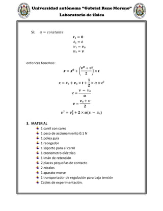 Si: 𝛼 = 𝑐𝑜𝑛𝑠𝑡𝑎𝑛𝑡𝑒
𝒕₁ = 𝟎
𝒕₂ = 𝒕
𝒗₁ = 𝒗₀
𝒗₂ = 𝒗
entonces tenemos:
𝒙 = 𝒙𝟎
+ (
𝒗𝟎
+ 𝒗
𝟐
) × 𝒕
𝒙 = 𝒙₀ + 𝒗₀ × 𝒕 +
𝟏
𝟐
× 𝜶 × 𝒕²
𝒕 =
𝒗 − 𝒗₀
𝜶
𝒗 =
𝒗₀ + 𝒗
𝟐
𝒗² = 𝒗𝟎
𝟐
+ 𝟐 × 𝜶(𝒙 − 𝒙₀)
3. MATERIAL
1 carril con carro
1 peso de accionamiento 0.1 N
1 polea guía
1 recogedor
1 soporte para el carril
1 cronometro eléctrico
1 imán de retención
2 placas pequeñas de contacto
2 zócalos
1 aparato morse
1 transportador de regulación para baja tensión
Cables de experimentación.
 