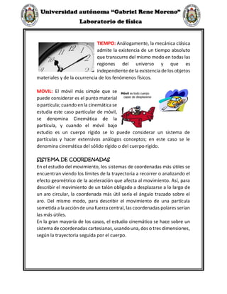TIEMPO: Análogamente, la mecánica clásica
admite la existencia de un tiempo absoluto
que transcurre del mismo modo en todas las
regiones del universo y que es
independiente de la existencia de los objetos
materiales y de la ocurrencia de los fenómenos físicos.
MOVIL: El móvil más simple que se
puede considerar es el punto material
o partícula; cuando en la cinemática se
estudia este caso particular de móvil,
se denomina Cinemática de la
partícula, y cuando el móvil bajo
estudio es un cuerpo rígido se lo puede considerar un sistema de
partículas y hacer extensivos análogos conceptos; en este caso se le
denomina cinemática del sólido rígido o del cuerpo rígido.
SISTEMA DE COORDENADAS
En el estudio del movimiento, los sistemas de coordenadas más útiles se
encuentran viendo los límites de la trayectoria a recorrer o analizando el
efecto geométrico de la aceleración que afecta al movimiento. Así, para
describir el movimiento de un talón obligado a desplazarse a lo largo de
un aro circular, la coordenada más útil sería el ángulo trazado sobre el
aro. Del mismo modo, para describir el movimiento de una partícula
sometida a la acción de una fuerza central, las coordenadas polares serían
las más útiles.
En la gran mayoría de los casos, el estudio cinemático se hace sobre un
sistema de coordenadas cartesianas, usando una, dos o tres dimensiones,
según la trayectoria seguida por el cuerpo.
 