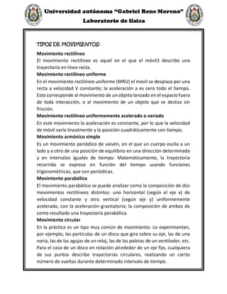 TIPOS DE MOVIMIENTOS:
Movimiento rectilíneo
El movimiento rectilíneo es aquel en el que el móvil3 describe una
trayectoria en línea recta.
Movimiento rectilíneo uniforme
En el movimiento rectilíneo uniforme (MRU) el móvil se desplaza por una
recta a velocidad V constante; la aceleración a es cero todo el tiempo.
Esto corresponde al movimiento de un objeto lanzado en el espacio fuera
de toda interacción, o al movimiento de un objeto que se desliza sin
fricción.
Movimiento rectilíneo uniformemente acelerado o variado
En este movimiento la aceleración es constante, por lo que la velocidad
de móvil varía linealmente y la posición cuadráticamente con tiempo.
Movimiento armónico simple
Es un movimiento periódico de vaivén, en el que un cuerpo oscila a un
lado y a otro de una posición de equilibrio en una dirección determinada
y en intervalos iguales de tiempo. Matemáticamente, la trayectoria
recorrida se expresa en función del tiempo usando funciones
trigonométricas, que son periódicas.
Movimiento parabólico
El movimiento parabólico se puede analizar como la composición de dos
movimientos rectilíneos distintos: uno horizontal (según el eje x) de
velocidad constante y otro vertical (según eje y) uniformemente
acelerado, con la aceleración gravitatoria; la composición de ambos da
como resultado una trayectoria parabólica.
Movimiento circular
En la práctica es un tipo muy común de movimiento: Lo experimentan,
por ejemplo, las partículas de un disco que gira sobre su eje, las de una
noria, las de las agujas de un reloj, las de las paletas de un ventilador, etc.
Para el caso de un disco en rotación alrededor de un eje fijo, cualquiera
de sus puntos describe trayectorias circulares, realizando un cierto
número de vueltas durante determinado intervalo de tiempo.
 