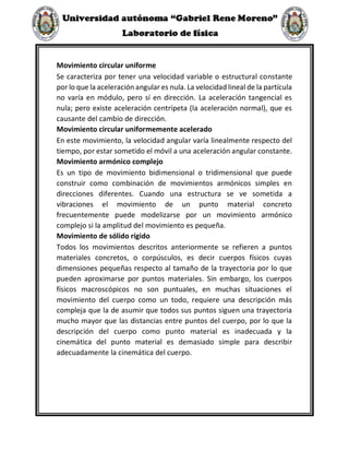 Movimiento circular uniforme
Se caracteriza por tener una velocidad variable o estructural constante
por lo que la aceleración angular es nula. La velocidad lineal de la partícula
no varía en módulo, pero sí en dirección. La aceleración tangencial es
nula; pero existe aceleración centrípeta (la aceleración normal), que es
causante del cambio de dirección.
Movimiento circular uniformemente acelerado
En este movimiento, la velocidad angular varía linealmente respecto del
tiempo, por estar sometido el móvil a una aceleración angular constante.
Movimiento armónico complejo
Es un tipo de movimiento bidimensional o tridimensional que puede
construir como combinación de movimientos armónicos simples en
direcciones diferentes. Cuando una estructura se ve sometida a
vibraciones el movimiento de un punto material concreto
frecuentemente puede modelizarse por un movimiento armónico
complejo si la amplitud del movimiento es pequeña.
Movimiento de sólido rígido
Todos los movimientos descritos anteriormente se refieren a puntos
materiales concretos, o corpúsculos, es decir cuerpos físicos cuyas
dimensiones pequeñas respecto al tamaño de la trayectoria por lo que
pueden aproximarse por puntos materiales. Sin embargo, los cuerpos
físicos macroscópicos no son puntuales, en muchas situaciones el
movimiento del cuerpo como un todo, requiere una descripción más
compleja que la de asumir que todos sus puntos siguen una trayectoria
mucho mayor que las distancias entre puntos del cuerpo, por lo que la
descripción del cuerpo como punto material es inadecuada y la
cinemática del punto material es demasiado simple para describir
adecuadamente la cinemática del cuerpo.
 