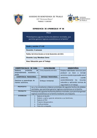 SOCIEDAD DE BENEFICENCIA DE TRUJILLO
I.E.P “Hermanos Blanco”
TRABAJO Y CARIDAD
EXPERIENCIA DE APRENDIZAJE Nº 08
Grado y sección: 2º A-B
Duración: 4 semanas
Fecha: Del 18 de Octubre al 12 de Noviembre del 2021
Docente: Lucy Mendoza Cerna
Área: Educación para el Trabajo
TÍTULO
“Prototipamos juguetes hechos de plásticos reciclados, que
permitan generar ingresos económicos en la familia”
COMPETENCIA(S) DE ÁREA CAPACIDADES DESEMPEÑOS
Gestiona proyectos de
emprendimiento económico o
social.
Crea propuestas de valor. Emplea habilidades técnicas para
producir un bien o brindar
serviciossiendoresponsable conel
ambiente, usando
sosteniblemente los recursos
naturales y aplicando normas de
seguridad en el trabajo.
COMPETENCIA TRANSVERSAL ENFOQUE TRANSVERSAL
Gestiona su aprendizaje de
manera autónoma.
Enfoque Ambiental.
PROPÓSITO Las y los estudiantes elaboran prototipos de juguetes hechos de plásticos
reciclados, que permitan generar ingresos económicos en la familia.
PRODUCTO Prototipode jugueteshechosde plásticosreciclados,que permitangenerar
ingresos económicos en la familia mediante una maqueta.
EVIDENCIAS 1. Redacta el desafío .
2. Elabora y aplica guía de entrevista a sus familiares.
3. Redacta el POV
4. Propone idea ganadora.
5. Diseña prototipo
6. Fotos de su maqueta.
 