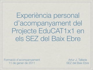 Experiència personal
     d’acompanyament del
     Projecte EduCAT1x1 en
      els SEZ del Baix Ebre

Formació d’acompanyament    Artur J. Tallada
   11 de gener de 2011     SEZ del Baix Ebre
 
