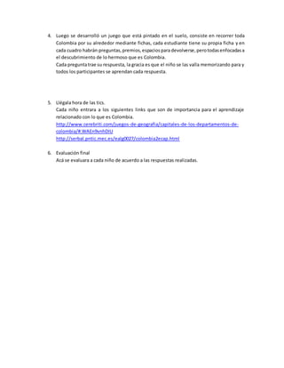 4. Luego se desarrolló un juego que está pintado en el suelo, consiste en recorrer toda
Colombia por su alrededor mediante fichas, cada estudiante tiene su propia ficha y en
cada cuadro habrán preguntas,premios,espaciospara devolverse,perotodasenfocadasa
el descubrimiento de lo hermoso que es Colombia.
Cada preguntatrae su respuesta, la gracia es que el niño se las valla memorizando para y
todos los participantes se aprendan cada respuesta.
5. Llégala hora de las tics.
Cada niño entrara a los siguientes links que son de importancia para el aprendizaje
relacionado con lo que es Colombia.
http://www.cerebriti.com/juegos-de-geografia/capitales-de-los-departamentos-de-
colombia/#.WAEn9vnhDIU
http://serbal.pntic.mec.es/ealg0027/colombia2ecap.html
6. Evaluación final
Acá se evaluara a cada niño de acuerdo a las respuestas realizadas.
 