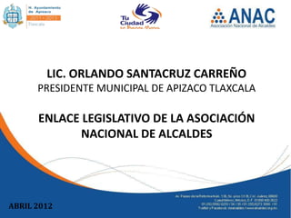 LIC. ORLANDO SANTACRUZ CARREÑO
      PRESIDENTE MUNICIPAL DE APIZACO TLAXCALA

      ENLACE LEGISLATIVO DE LA ASOCIACIÓN
             NACIONAL DE ALCALDES




ABRIL 2012
 